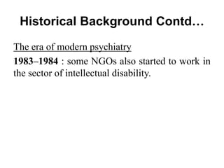 Historical Background Contd…
The era of modern psychiatry
1983–1984 : some NGOs also started to work in
the sector of intellectual disability.
 