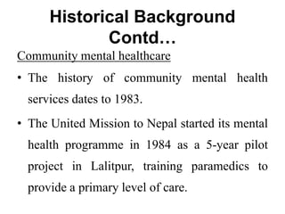 Historical Background
Contd…
Community mental healthcare
• The history of community mental health
services dates to 1983.
• The United Mission to Nepal started its mental
health programme in 1984 as a 5-year pilot
project in Lalitpur, training paramedics to
provide a primary level of care.
 