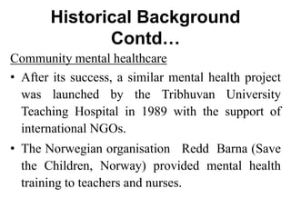 Historical Background
Contd…
Community mental healthcare
• After its success, a similar mental health project
was launched by the Tribhuvan University
Teaching Hospital in 1989 with the support of
international NGOs.
• The Norwegian organisation Redd Barna (Save
the Children, Norway) provided mental health
training to teachers and nurses.
 