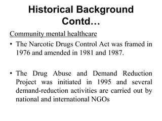 Historical Background
Contd…
Community mental healthcare
• The Narcotic Drugs Control Act was framed in
1976 and amended in 1981 and 1987.
• The Drug Abuse and Demand Reduction
Project was initiated in 1995 and several
demand-reduction activities are carried out by
national and international NGOs
 