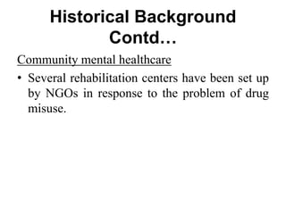 Historical Background
Contd…
Community mental healthcare
• Several rehabilitation centers have been set up
by NGOs in response to the problem of drug
misuse.
 