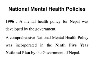 National Mental Health Policies
1996 : A mental health policy for Nepal was
developed by the government.
A comprehensive National Mental Health Policy
was incorporated in the Ninth Five Year
National Plan by the Government of Nepal.
 