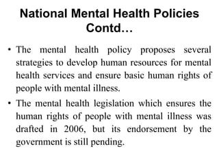National Mental Health Policies
Contd…
• The mental health policy proposes several
strategies to develop human resources for mental
health services and ensure basic human rights of
people with mental illness.
• The mental health legislation which ensures the
human rights of people with mental illness was
drafted in 2006, but its endorsement by the
government is still pending.
 