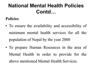 National Mental Health Policies
Contd…
Policies
• To ensure the availability and accessibility of
minimum mental health services for all the
population of Nepal by the year 2000
• To prepare Human Resources in the area of
Mental Health in order to provide for the
above mentioned Mental Health Services.
 