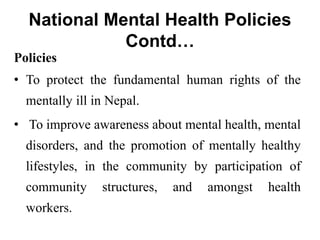 National Mental Health Policies
Contd…
Policies
• To protect the fundamental human rights of the
mentally ill in Nepal.
• To improve awareness about mental health, mental
disorders, and the promotion of mentally healthy
lifestyles, in the community by participation of
community structures, and amongst health
workers.
 