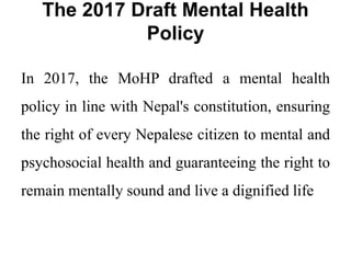The 2017 Draft Mental Health
Policy
In 2017, the MoHP drafted a mental health
policy in line with Nepal's constitution, ensuring
the right of every Nepalese citizen to mental and
psychosocial health and guaranteeing the right to
remain mentally sound and live a dignified life
 