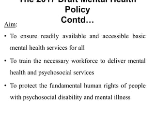 The 2017 Draft Mental Health
Policy
Contd…
Aim:
• To ensure readily available and accessible basic
mental health services for all
• To train the necessary workforce to deliver mental
health and psychosocial services
• To protect the fundamental human rights of people
with psychosocial disability and mental illness
 