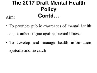 The 2017 Draft Mental Health
Policy
Contd…
Aim:
• To promote public awareness of mental health
and combat stigma against mental illness
• To develop and manage health information
systems and research
 