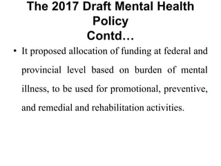 The 2017 Draft Mental Health
Policy
Contd…
• It proposed allocation of funding at federal and
provincial level based on burden of mental
illness, to be used for promotional, preventive,
and remedial and rehabilitation activities.
 