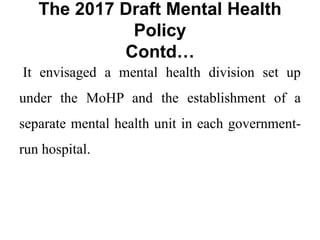 The 2017 Draft Mental Health
Policy
Contd…
It envisaged a mental health division set up
under the MoHP and the establishment of a
separate mental health unit in each government-
run hospital.
 