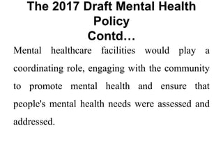 The 2017 Draft Mental Health
Policy
Contd…
Mental healthcare facilities would play a
coordinating role, engaging with the community
to promote mental health and ensure that
people's mental health needs were assessed and
addressed.
 