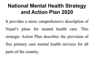 National Mental Health Strategy
and Action Plan 2020
It provides a more comprehensive description of
Nepal’s plans for mental health care. This
strategic Action Plan describes the provision of
free primary care mental health services for all
parts of the country.
 