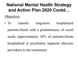 National Mental Health Strategy
and Action Plan 2020 Contd…
Objectives
• To transfer long-term hospitalized
patients/clients with a predominance of social
needs (approximately 30% of patients/clients
hospitalized at psychiatric inpatient aftercare
providers) to the community
 