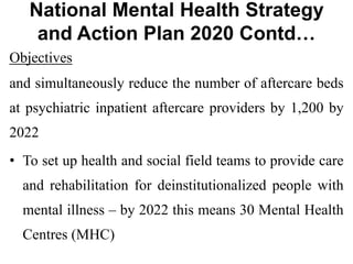 National Mental Health Strategy
and Action Plan 2020 Contd…
Objectives
and simultaneously reduce the number of aftercare beds
at psychiatric inpatient aftercare providers by 1,200 by
2022
• To set up health and social field teams to provide care
and rehabilitation for deinstitutionalized people with
mental illness – by 2022 this means 30 Mental Health
Centres (MHC)
 