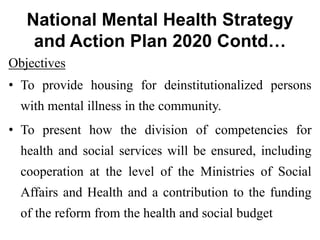 National Mental Health Strategy
and Action Plan 2020 Contd…
Objectives
• To provide housing for deinstitutionalized persons
with mental illness in the community.
• To present how the division of competencies for
health and social services will be ensured, including
cooperation at the level of the Ministries of Social
Affairs and Health and a contribution to the funding
of the reform from the health and social budget
 