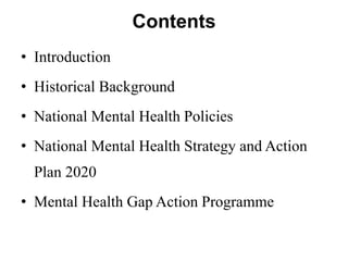 Contents
• Introduction
• Historical Background
• National Mental Health Policies
• National Mental Health Strategy and Action
Plan 2020
• Mental Health Gap Action Programme
 