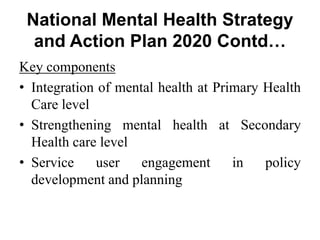 National Mental Health Strategy
and Action Plan 2020 Contd…
Key components
• Integration of mental health at Primary Health
Care level
• Strengthening mental health at Secondary
Health care level
• Service user engagement in policy
development and planning
 