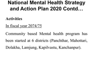 National Mental Health Strategy
and Action Plan 2020 Contd…
Activities
In fiscal year 2074/75
Community based Mental health program has
been started at 6 districts (Panchthar, Mahottari,
Dolakha, Lamjung, Kapilvastu, Kanchanpur).
 