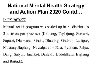 National Mental Health Strategy
and Action Plan 2020 Contd…
In FY 2076/77
Mental health program was scaled up in 21 districts as
3 districts per province (Khotang, Taplejung, Sunsari,
Saptari, Dhanusha, Siraha, Dhading, Sindhuli, Lalitpur,
Mustang,Baglung, Nawalparai – East, Pyuthan, Palpa,
Dang, Salyan, Jajarkot, Dailekh, Dadeldhura, Bajhang
and Baitadi).
 