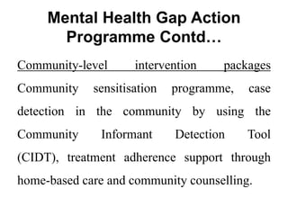 Mental Health Gap Action
Programme Contd…
Community-level intervention packages
Community sensitisation programme, case
detection in the community by using the
Community Informant Detection Tool
(CIDT), treatment adherence support through
home-based care and community counselling.
 