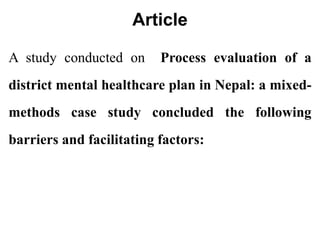 Article
A study conducted on Process evaluation of a
district mental healthcare plan in Nepal: a mixed-
methods case study concluded the following
barriers and facilitating factors:
 