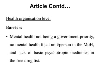 Article Contd…
Health organisation level
Barriers
• Mental health not being a government priority,
no mental health focal unit/person in the MoH,
and lack of basic psychotropic medicines in
the free drug list.
 