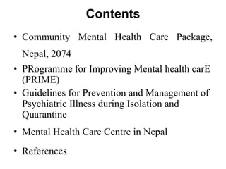 Contents
• Community Mental Health Care Package,
Nepal, 2074
• PRogramme for Improving Mental health carE
(PRIME)
• Guidelines for Prevention and Management of
Psychiatric Illness during Isolation and
Quarantine
• Mental Health Care Centre in Nepal
• References
 