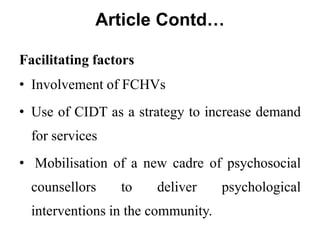 Article Contd…
Facilitating factors
• Involvement of FCHVs
• Use of CIDT as a strategy to increase demand
for services
• Mobilisation of a new cadre of psychosocial
counsellors to deliver psychological
interventions in the community.
 