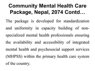 Community Mental Health Care
Package, Nepal, 2074 Contd…
The package is developed for standardization
and uniformity in capacity building of non-
specialized mental health professionals ensuring
the availability and accessibility of integrated
mental health and psychosocial support services
(MHPSS) within the primary health care system
of the country.
 