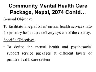 Community Mental Health Care
Package, Nepal, 2074 Contd…
General Objective
To facilitate integration of mental health services into
the primary health care delivery system of the country.
Specific Objectives
• To define the mental health and psychosocial
support service packages at different layers of
primary health care system
 