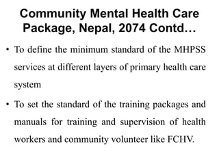 Community Mental Health Care
Package, Nepal, 2074 Contd…
• To define the minimum standard of the MHPSS
services at different layers of primary health care
system
• To set the standard of the training packages and
manuals for training and supervision of health
workers and community volunteer like FCHV.
 