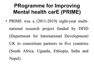 PRogramme for Improving
Mental health carE (PRIME)
• PRIME was a (2011-2019) eight-year multi-
national research project funded by DFID
(Department for International Development)
UK to consortium partners in five countries
(South Africa, Uganda, Ethiopia, India and
Nepal)
 