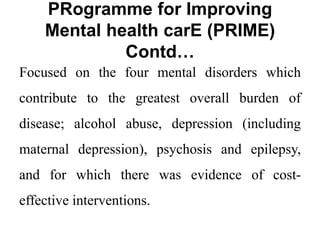 PRogramme for Improving
Mental health carE (PRIME)
Contd…
Focused on the four mental disorders which
contribute to the greatest overall burden of
disease; alcohol abuse, depression (including
maternal depression), psychosis and epilepsy,
and for which there was evidence of cost-
effective interventions.
 