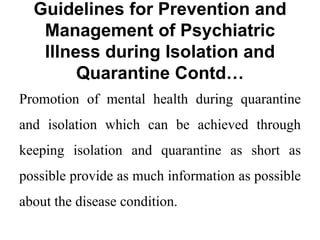 Guidelines for Prevention and
Management of Psychiatric
Illness during Isolation and
Quarantine Contd…
Promotion of mental health during quarantine
and isolation which can be achieved through
keeping isolation and quarantine as short as
possible provide as much information as possible
about the disease condition.
 