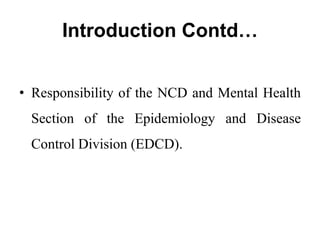 Introduction Contd…
• Responsibility of the NCD and Mental Health
Section of the Epidemiology and Disease
Control Division (EDCD).
 