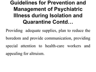 Guidelines for Prevention and
Management of Psychiatric
Illness during Isolation and
Quarantine Contd…
Providing adequate supplies, plan to reduce the
boredom and provide communication, providing
special attention to health-care workers and
appealing for altruism.
 