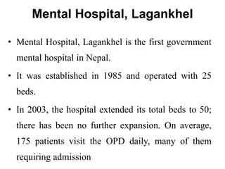 Mental Hospital, Lagankhel
• Mental Hospital, Lagankhel is the first government
mental hospital in Nepal.
• It was established in 1985 and operated with 25
beds.
• In 2003, the hospital extended its total beds to 50;
there has been no further expansion. On average,
175 patients visit the OPD daily, many of them
requiring admission
 
