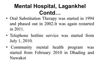 Mental Hospital, Lagankhel
Contd…
• Oral Substitution Therapy was started in 1994
and phased out in 2002.It was again restarted
in 2011.
• Telephone hotline service was started from
July 1, 2010.
• Community mental health program was
started from February 2010 in Dhading and
Nuwakot
 