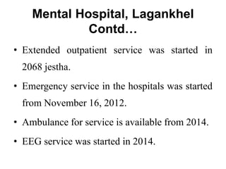 Mental Hospital, Lagankhel
Contd…
• Extended outpatient service was started in
2068 jestha.
• Emergency service in the hospitals was started
from November 16, 2012.
• Ambulance for service is available from 2014.
• EEG service was started in 2014.
 