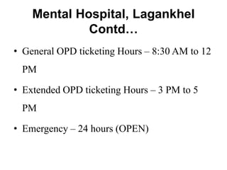Mental Hospital, Lagankhel
Contd…
• General OPD ticketing Hours – 8:30 AM to 12
PM
• Extended OPD ticketing Hours – 3 PM to 5
PM
• Emergency – 24 hours (OPEN)
 