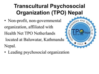 Transcultural Psychosocial
Organization (TPO) Nepal
• Non-profit, non-governmental
organization, affiliated with
Health Net TPO Netherlands
located at Baluwatar, Kathmandu,
Nepal.
• Leading psychosocial organization
 