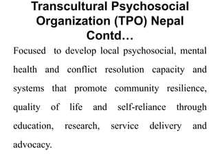 Transcultural Psychosocial
Organization (TPO) Nepal
Contd…
Focused to develop local psychosocial, mental
health and conflict resolution capacity and
systems that promote community resilience,
quality of life and self-reliance through
education, research, service delivery and
advocacy.
 