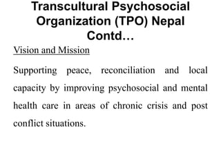 Transcultural Psychosocial
Organization (TPO) Nepal
Contd…
Vision and Mission
Supporting peace, reconciliation and local
capacity by improving psychosocial and mental
health care in areas of chronic crisis and post
conflict situations.
 