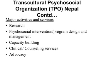 Transcultural Psychosocial
Organization (TPO) Nepal
Contd…
Major activities and services
• Research
• Psychosocial intervention/program design and
management
• Capacity building
• Clinical/ Counseling services
• Advocacy
 