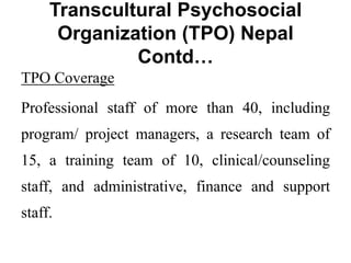 Transcultural Psychosocial
Organization (TPO) Nepal
Contd…
TPO Coverage
Professional staff of more than 40, including
program/ project managers, a research team of
15, a training team of 10, clinical/counseling
staff, and administrative, finance and support
staff.
 