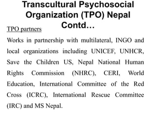 Transcultural Psychosocial
Organization (TPO) Nepal
Contd…
TPO partners
Works in partnership with multilateral, INGO and
local organizations including UNICEF, UNHCR,
Save the Children US, Nepal National Human
Rights Commission (NHRC), CERI, World
Education, International Committee of the Red
Cross (ICRC), International Rescue Committee
(IRC) and MS Nepal.
 