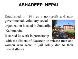 ASHADEEP NEPAL
Established in 1991 as a non-profit and non-
governmental, voluntary social
organization located in Sundarijal
,Kathmandu.
It started its work in partnership
with the Sisters of Nazareth to release men and
women who were in jail solely due to their
mental illness
 