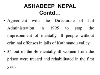 ASHADEEP NEPAL
Contd…
• Agreement with the Directorate of Jail
Administration in 1995 to stop the
imprisonment of mentally ill people without
criminal offenses in jails of Kathmandu valley.
• 34 out of the 46 mentally ill women from the
prison were treated and rehabilitated in the first
year.
 