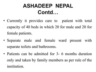 ASHADEEP NEPAL
Contd…
• Currently it provides care to patient with total
capacity of 40 beds in which 20 for male and 20 for
female patients.
• Separate male and female ward present with
separate toilets and bathrooms.
• Patients can be admitted for 3- 6 months duration
only and taken by family members as per rule of the
institution.
 