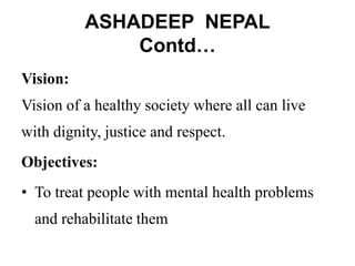 ASHADEEP NEPAL
Contd…
Vision:
Vision of a healthy society where all can live
with dignity, justice and respect.
Objectives:
• To treat people with mental health problems
and rehabilitate them
 